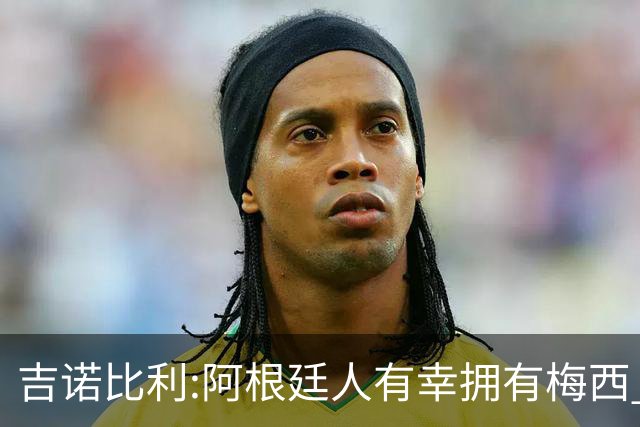 吉诺比利:阿根廷人有幸拥有梅西 萨拉赫很伟大但梅西在另一个星系